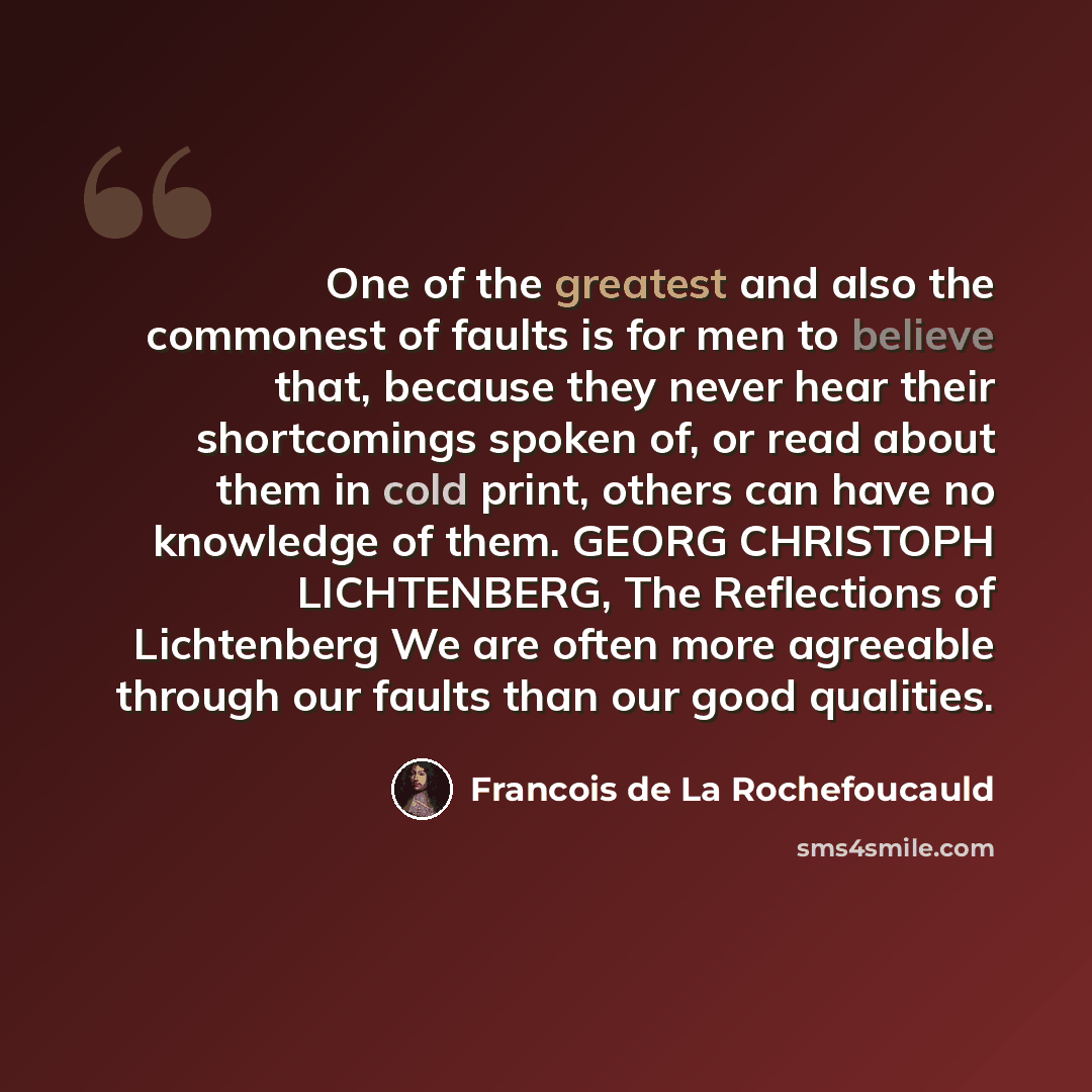 “One of the greatest and also the commonest of faults is for men to believe that, because they never hear their shortcomings spoken of, or read about them in cold print, others can have no knowledge of them. GEORG CHRISTOPH LICHTENBERG, The Reflections of Lichtenberg We are often more agreeable…” quote by Francois de La Rochefoucauld