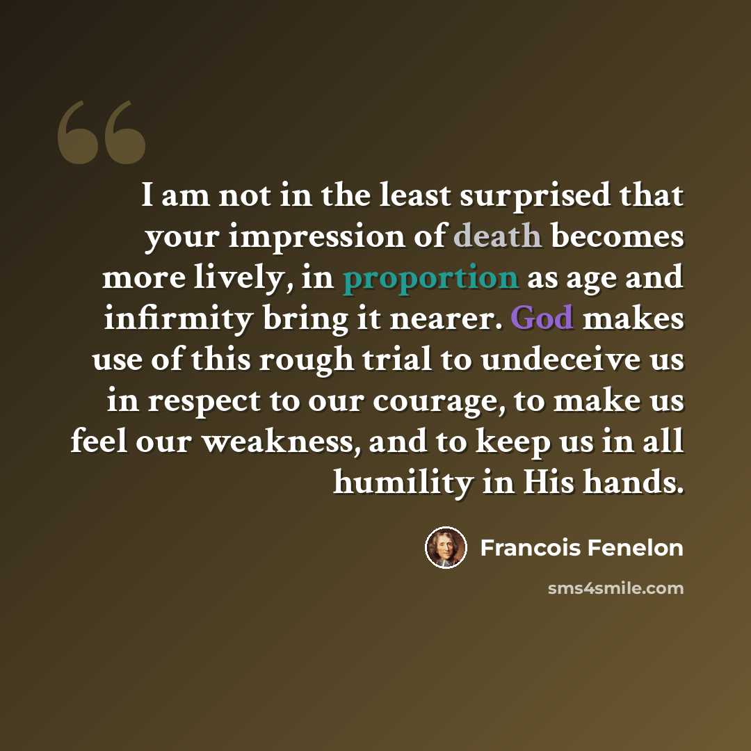 “I am not in the least surprised that your impression of death becomes more lively, in proportion as age and infirmity bring it nearer. God makes use of this rough trial to undeceive us in respect to our courage, to make us feel our weakness, and to keep us in all humility in His hands.” quote by Francois Fenelon