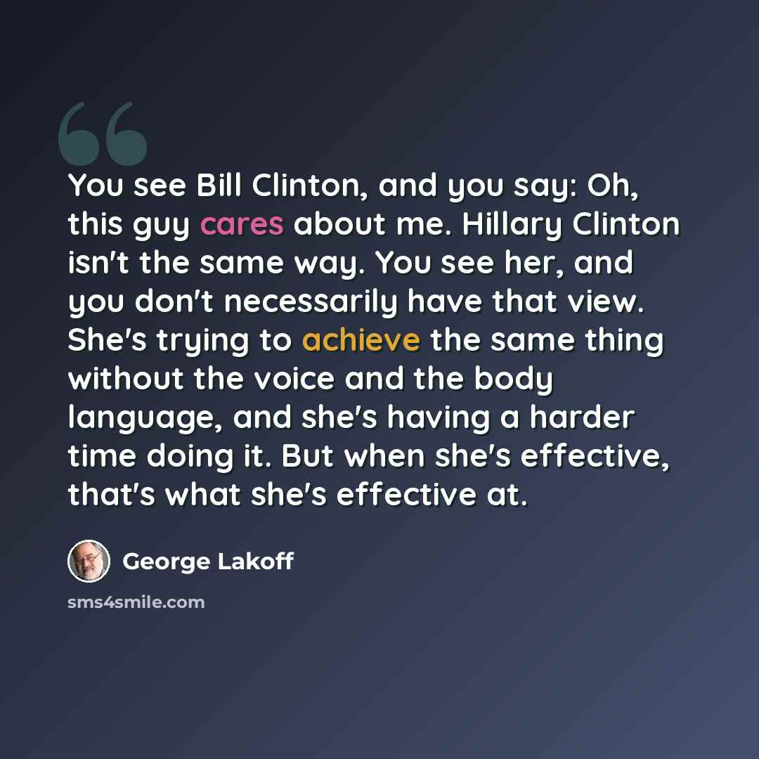 “You see Bill Clinton, and you say: Oh, this guy cares about me. Hillary Clinton isn't the same way. You see her, and you don't necessarily have that view. She's trying to achieve the same thing without the voice and the body language, and she's having a harder time doing it. But when she's…” quote by George Lakoff