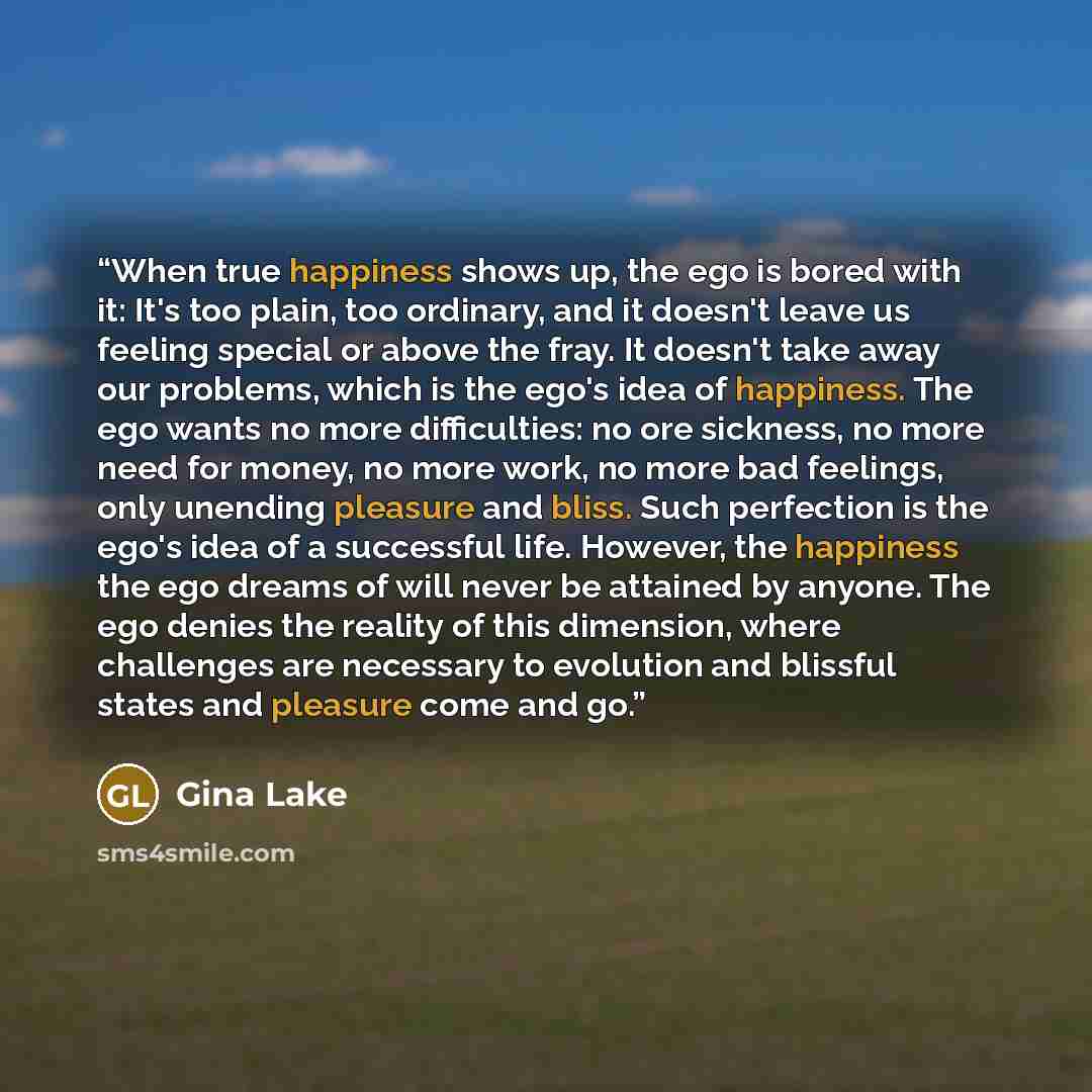 “When true happiness shows up, the ego is bored with it: It's too plain, too ordinary, and it doesn't leave us feeling special or above the fray. It doesn't take away our problems, which is the ego's idea of happiness. The ego wants no more difficulties: no ore sickness, no more need for money, no…” quote by Gina Lake