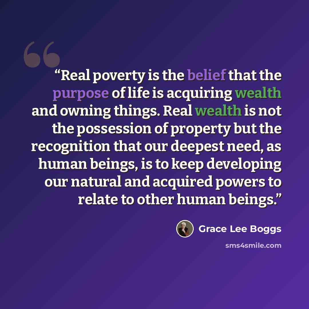 “Real poverty is the belief that the purpose of life is acquiring wealth and owning things. Real wealth is not the possession of property but the recognition that our deepest need, as human beings, is to keep developing our natural and acquired powers to relate to other human beings.” quote by Grace Lee Boggs