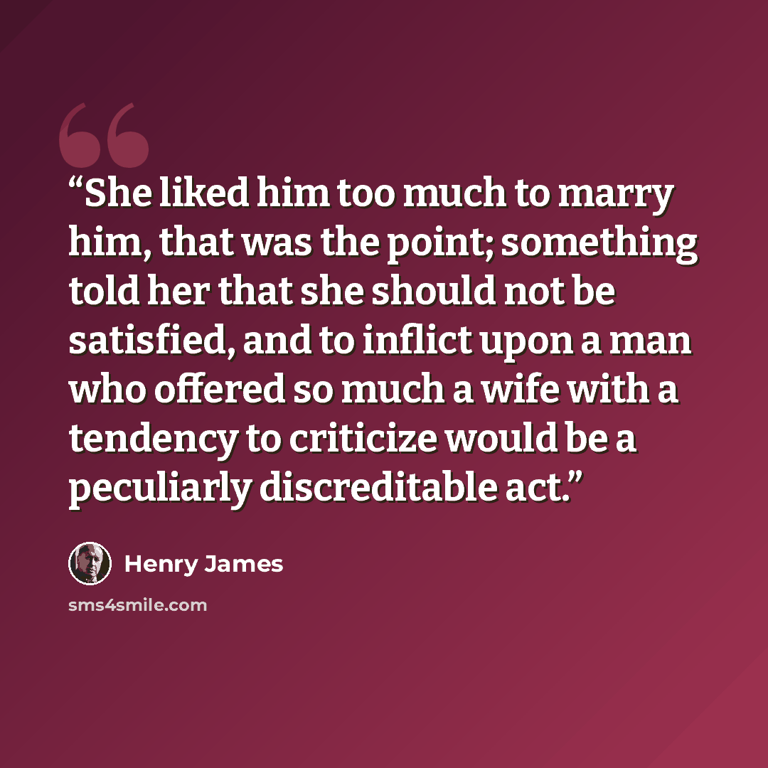 “She liked him too much to marry him, that was the point; something told her that she should not be satisfied, and to inflict upon a man who offered so much a wife with a tendency to criticize would be a peculiarly discreditable act.” quote by Henry James