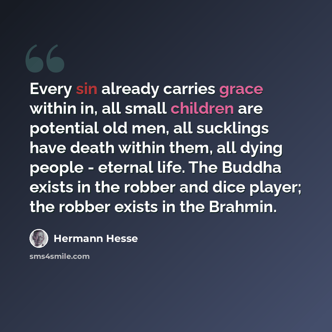 “Every sin already carries grace within in, all small children are potential old men, all sucklings have death within them, all dying people - eternal life. The Buddha exists in the robber and dice player; the robber exists in the Brahmin.” quote by Hermann Hesse