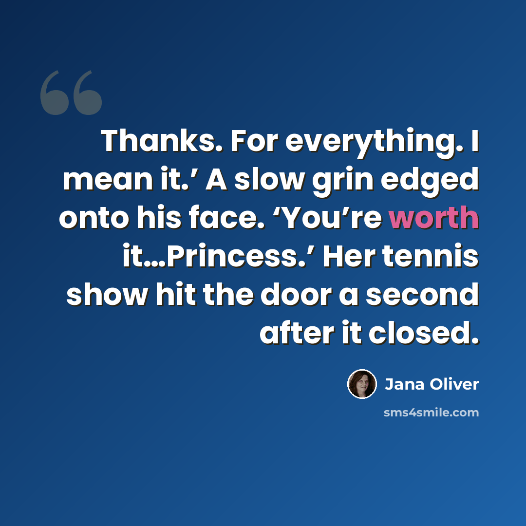 “Thanks. For everything. I mean it.’ A slow grin edged onto his face. ‘You’re worth it…Princess.’ Her tennis show hit the door a second after it closed.” quote by Jana Oliver