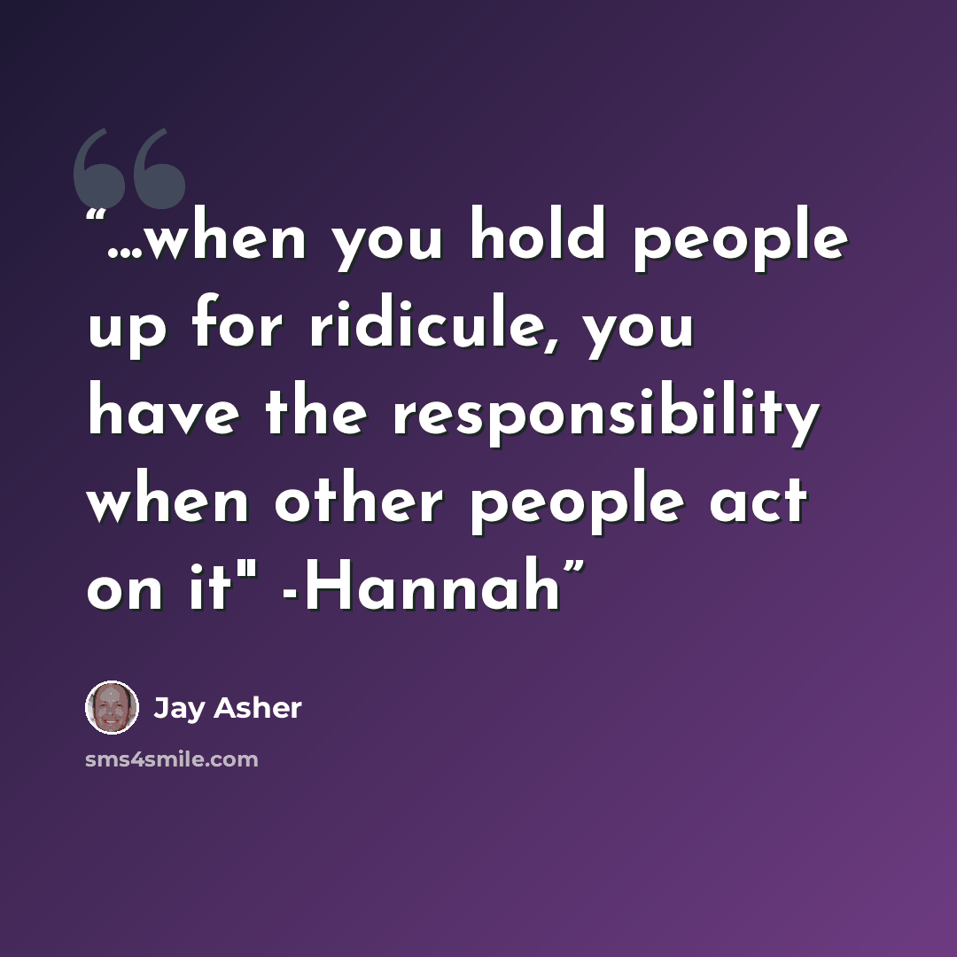 “...when you hold people up for ridicule, you have the responsibility when other people act on it" -Hannah” quote by Jay Asher