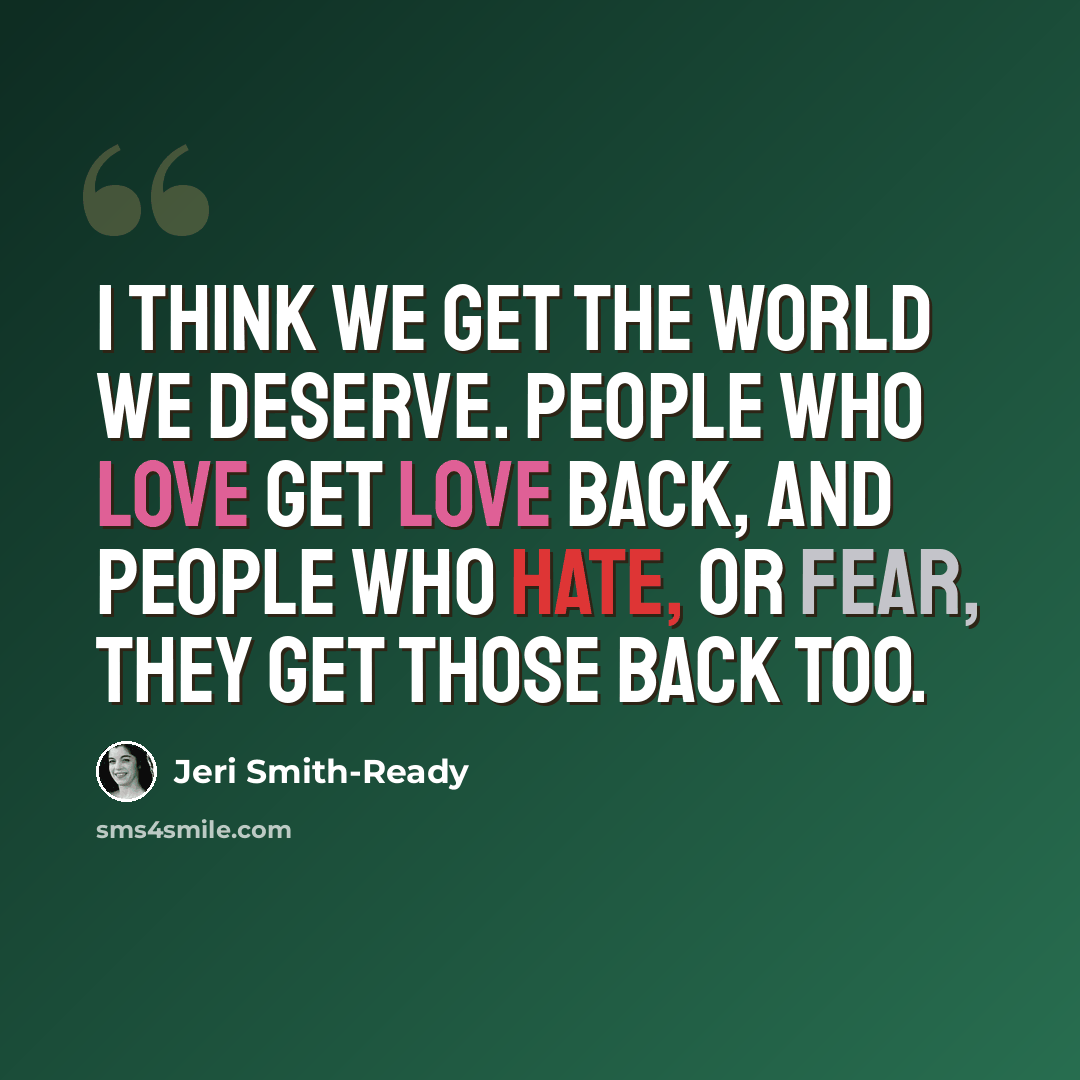 “I think we get the world we deserve. People who love get love back, and people who hate, or fear, they get those back too.” quote by Jeri Smith-Ready