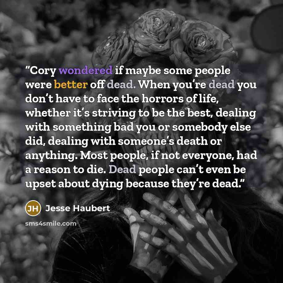 “Cory wondered if maybe some people were better off dead. When you’re dead you don’t have to face the horrors of life, whether it’s striving to be the best, dealing with something bad you or somebody else did, dealing with someone’s death or anything. Most people, if not everyone, had a reason to…” quote by Jesse Haubert