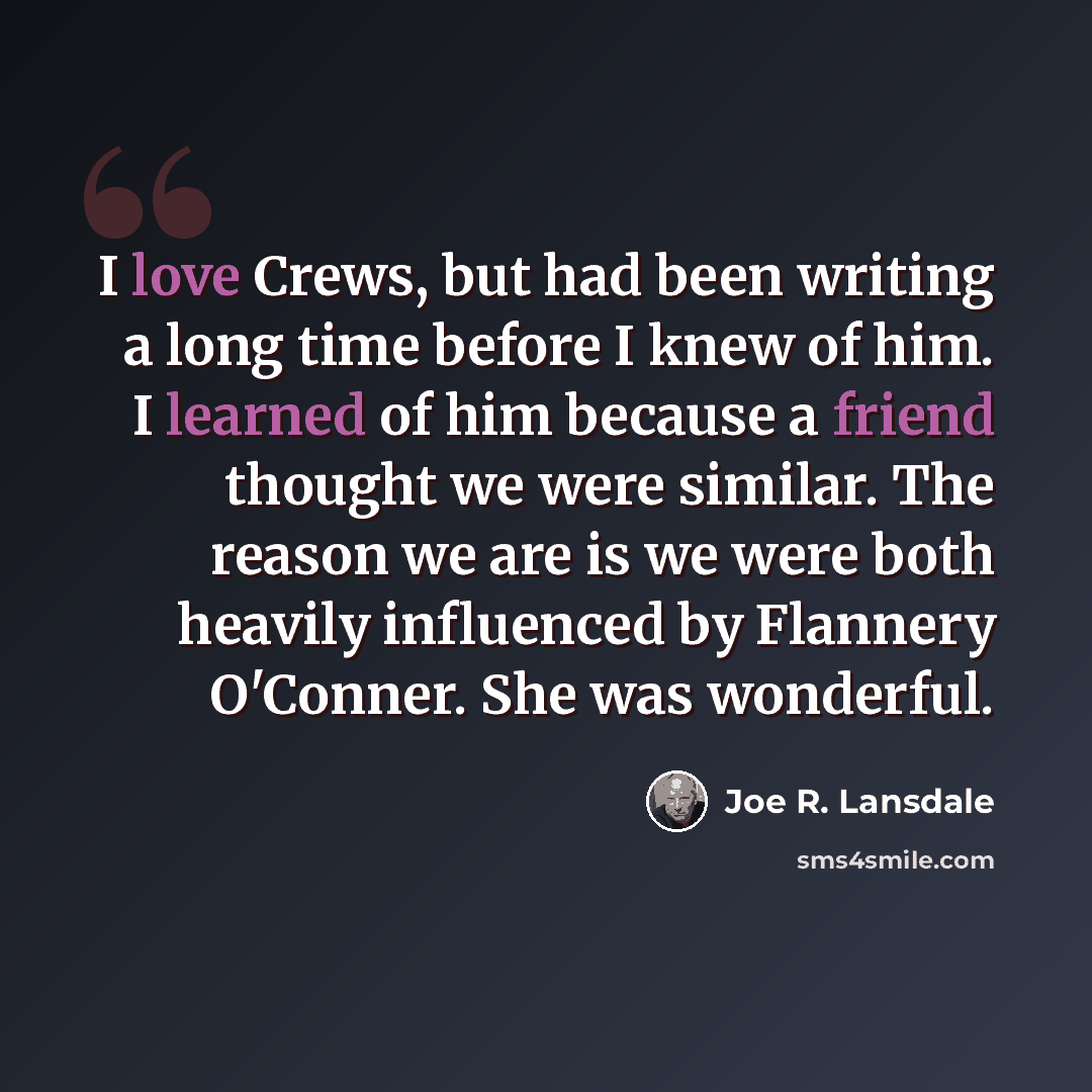 “I love Crews, but had been writing a long time before I knew of him. I learned of him because a friend thought we were similar. The reason we are is we were both heavily influenced by Flannery O'Conner. She was wonderful.” quote by Joe R. Lansdale