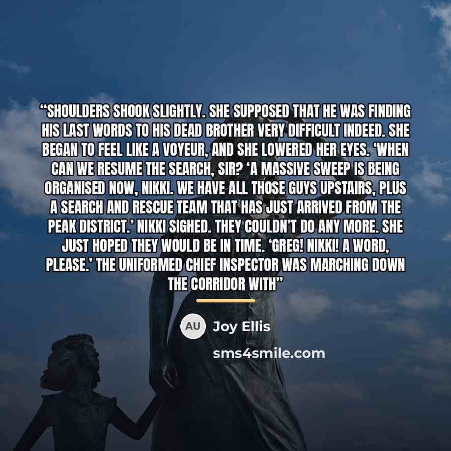 “shoulders shook slightly. She supposed that he was finding his last words to his dead brother very difficult indeed. She began to feel like a voyeur, and she lowered her eyes. ‘When can we resume the search, sir? ‘A massive sweep is being organised now, Nikki. We have all those guys upstairs, plus…” quote by Joy Ellis
