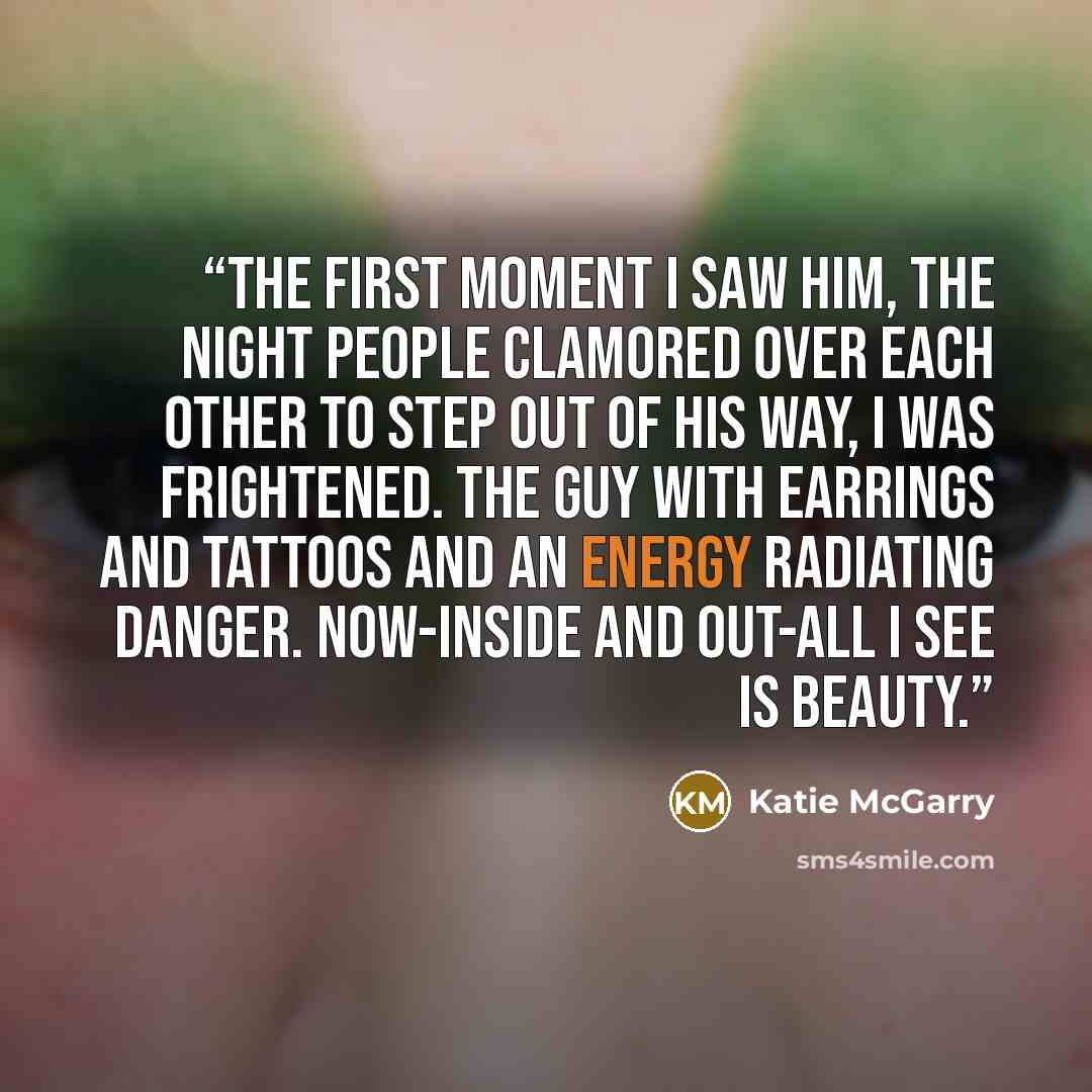 “The first moment I saw him, the night people clamored over each other to step out of his way, I was frightened. The guy with earrings and tattoos and an energy radiating danger. Now-inside and out-all I see is beauty.” quote by Katie McGarry