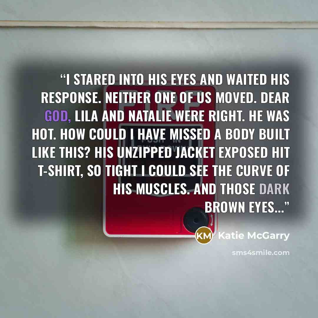 “I stared into his eyes and waited his response. Neither one of us moved. Dear God, Lila and Natalie were right. He was hot. How could i have missed a body built like this? His unzipped jacket exposed hit t-shirt, so tight i could see the curve of his muscles. And those dark brown eyes...” quote by Katie McGarry