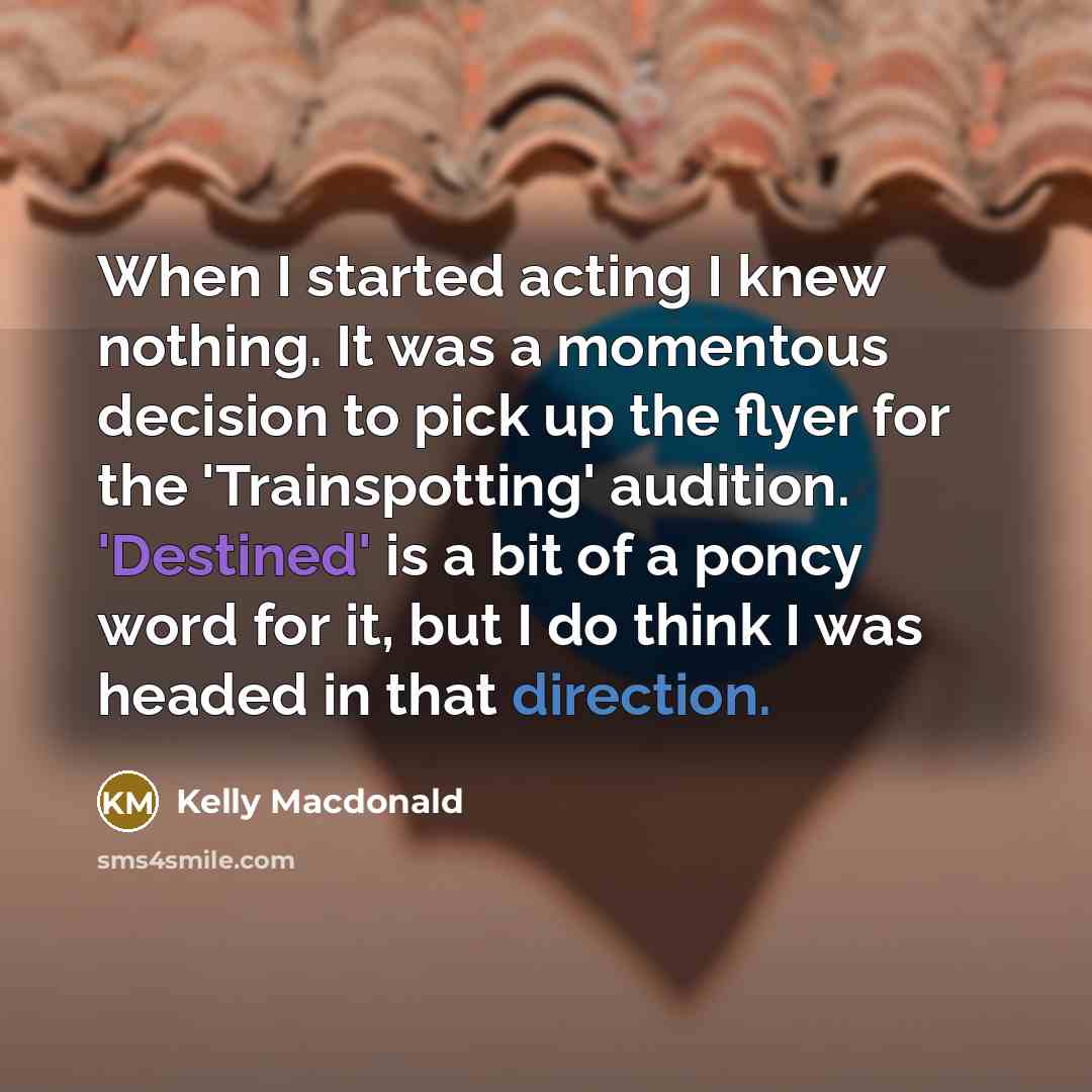 “When I started acting I knew nothing. It was a momentous decision to pick up the flyer for the 'Trainspotting' audition. 'Destined' is a bit of a poncy word for it, but I do think I was headed in that direction.” quote by Kelly Macdonald