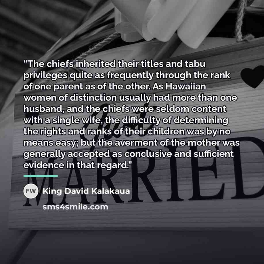 “The chiefs inherited their titles and tabu privileges quite as frequently through the rank of one parent as of the other. As Hawaiian women of distinction usually had more than one husband, and the chiefs were seldom content with a single wife, the difficulty of determining the rights and ranks of…” quote by King David Kalakaua