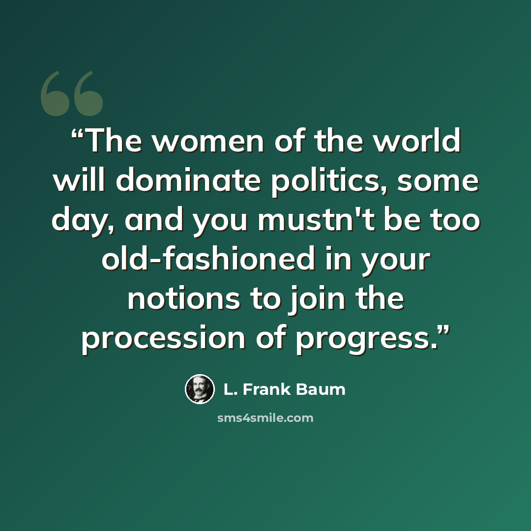 “The women of the world will dominate politics, some day, and you mustn't be too old-fashioned in your notions to join the procession of progress.” quote by L. Frank Baum