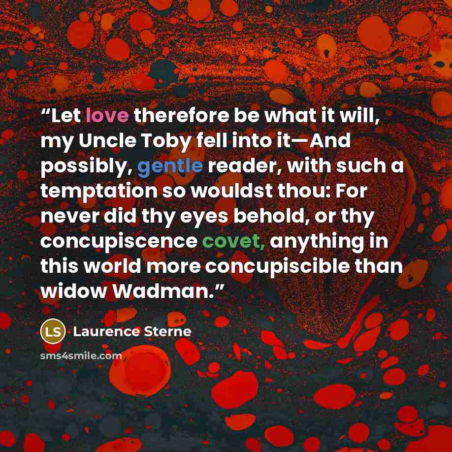 “Let love therefore be what it will, my Uncle Toby fell into it—And possibly, gentle reader, with such a temptation so wouldst thou: For never did thy eyes behold, or thy concupiscence covet, anything in this world more concupiscible than widow Wadman.” quote by Laurence Sterne