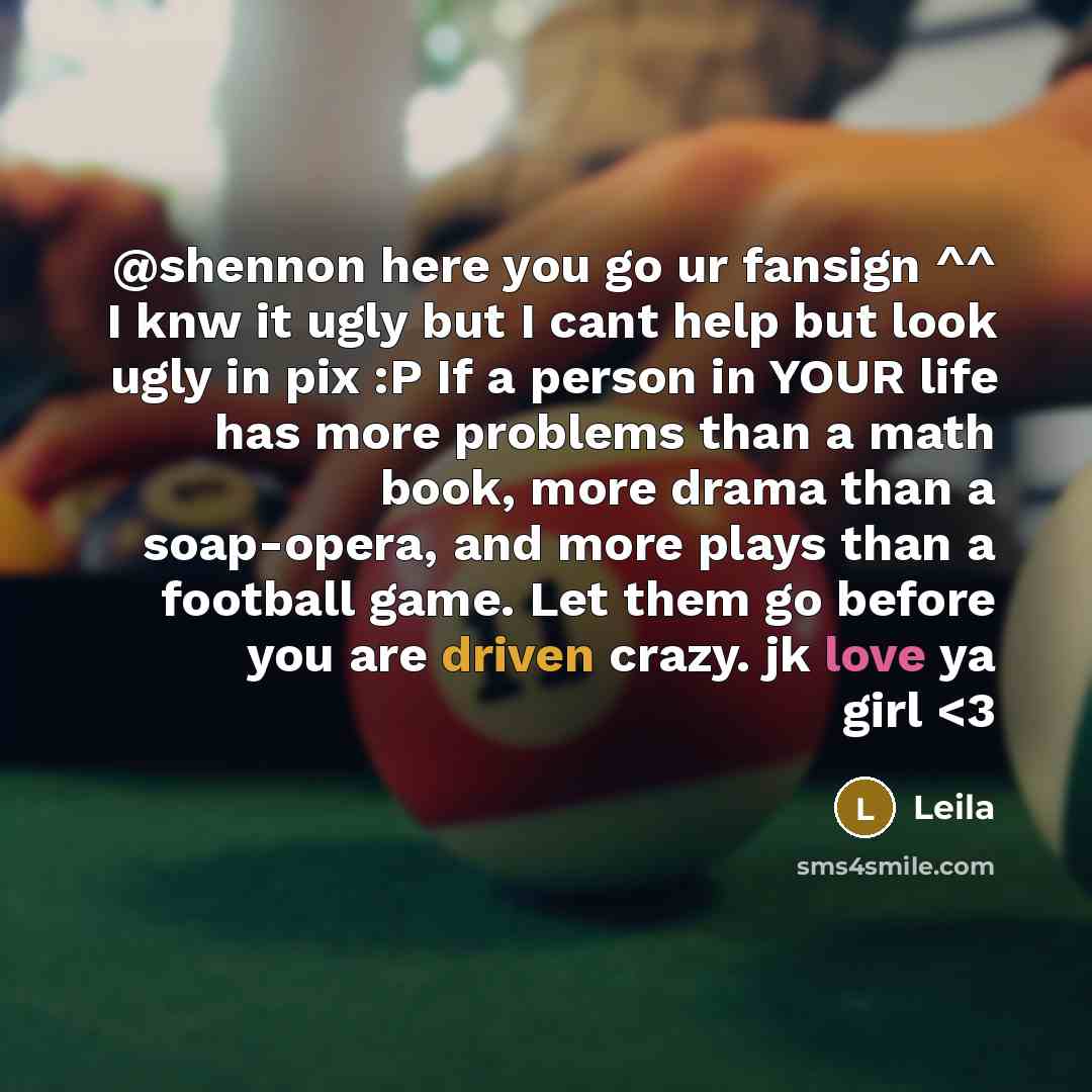 “@shennon here you go ur fansign ^^ I knw it ugly but I cant help but look ugly in pix :P If a person in YOUR life has more problems than a math book, more drama than a soap-opera, and more plays than a football game. Let them go before you are driven crazy. jk love ya girl” quote by Leila