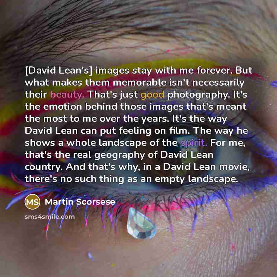 “[David Lean's] images stay with me forever. But what makes them memorable isn't necessarily their beauty. That's just good photography. It's the emotion behind those images that's meant the most to me over the years. It's the way David Lean can put feeling on film. The way he shows a whole…” quote by Martin Scorsese
