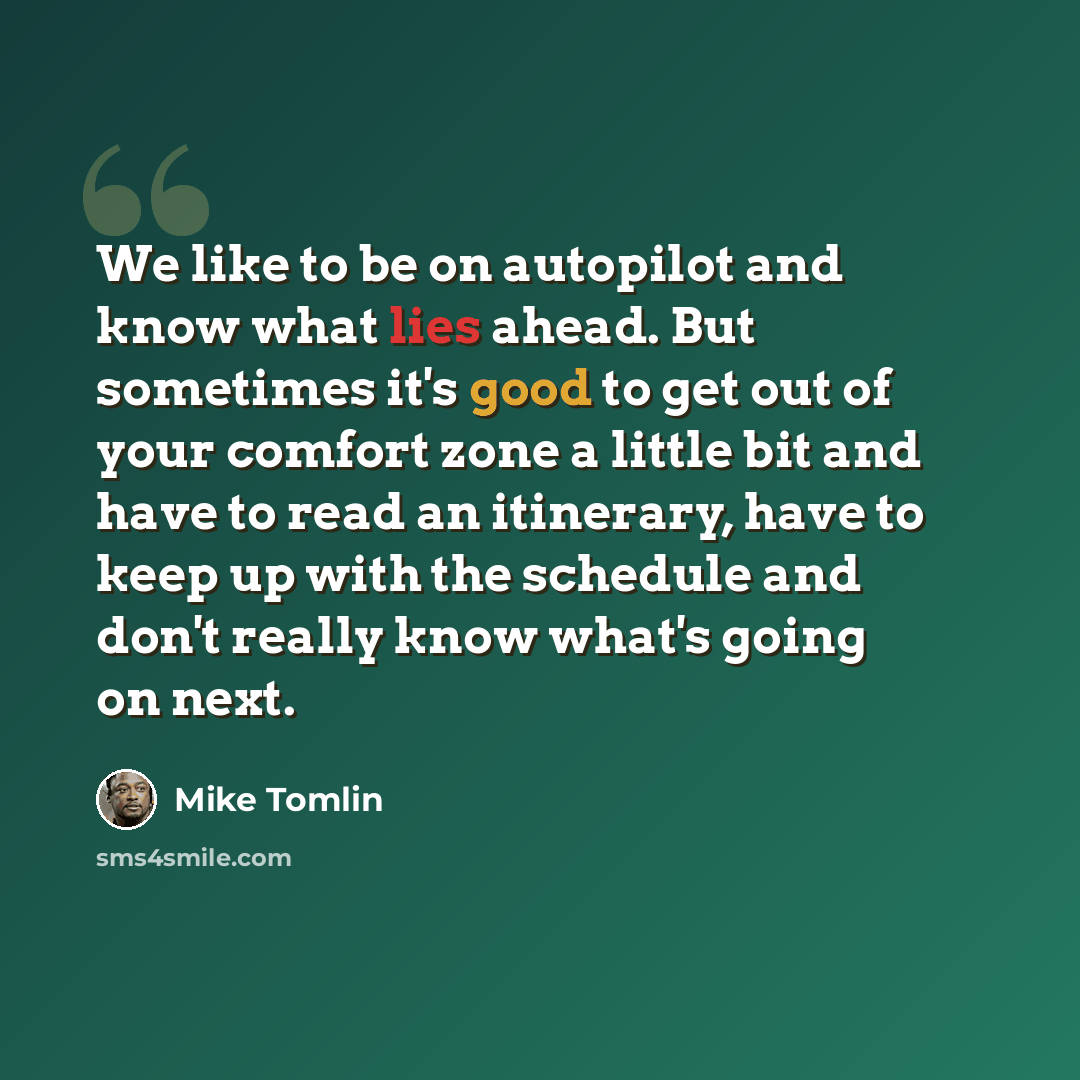 “We like to be on autopilot and know what lies ahead. But sometimes it's good to get out of your comfort zone a little bit and have to read an itinerary, have to keep up with the schedule and don't really know what's going on next.” quote by Mike Tomlin