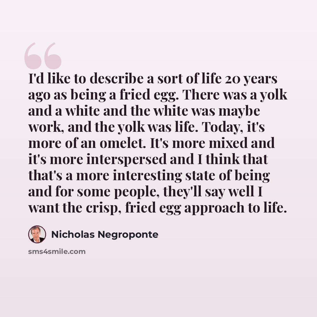 “I'd like to describe a sort of life 20 years ago as being a fried egg. There was a yolk and a white and the white was maybe work, and the yolk was life. Today, it's more of an omelet. It's more mixed and it's more interspersed and I think that that's a more interesting state of being and for some…” quote by Nicholas Negroponte