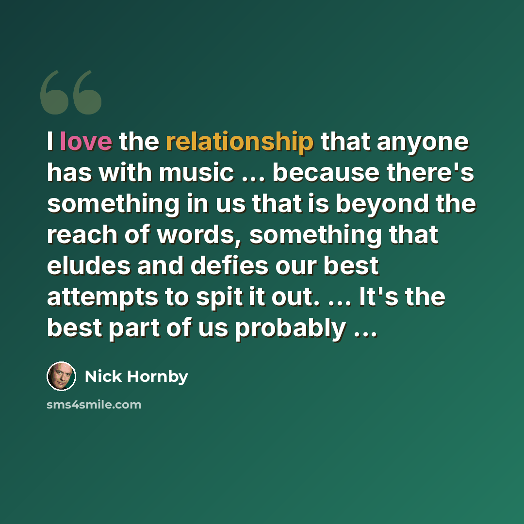 “I love the relationship that anyone has with music ... because there's something in us that is beyond the reach of words, something that eludes and defies our best attempts to spit it out. ... It's the best part of us probably ...” quote by Nick Hornby