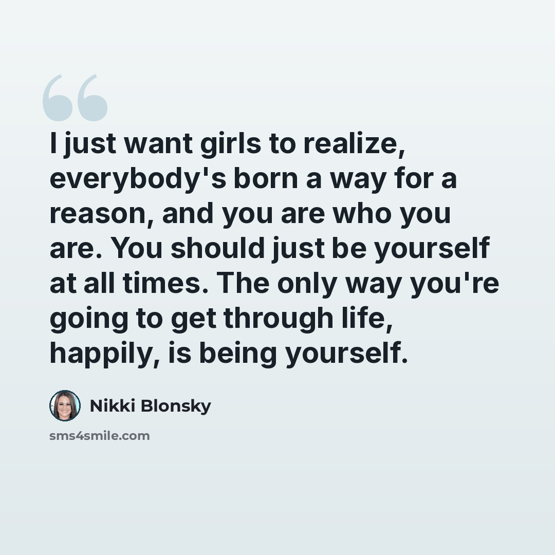 “I just want girls to realize, everybody's born a way for a reason, and you are who you are. You should just be yourself at all times. The only way you're going to get through life, happily, is being yourself.” quote by Nikki Blonsky