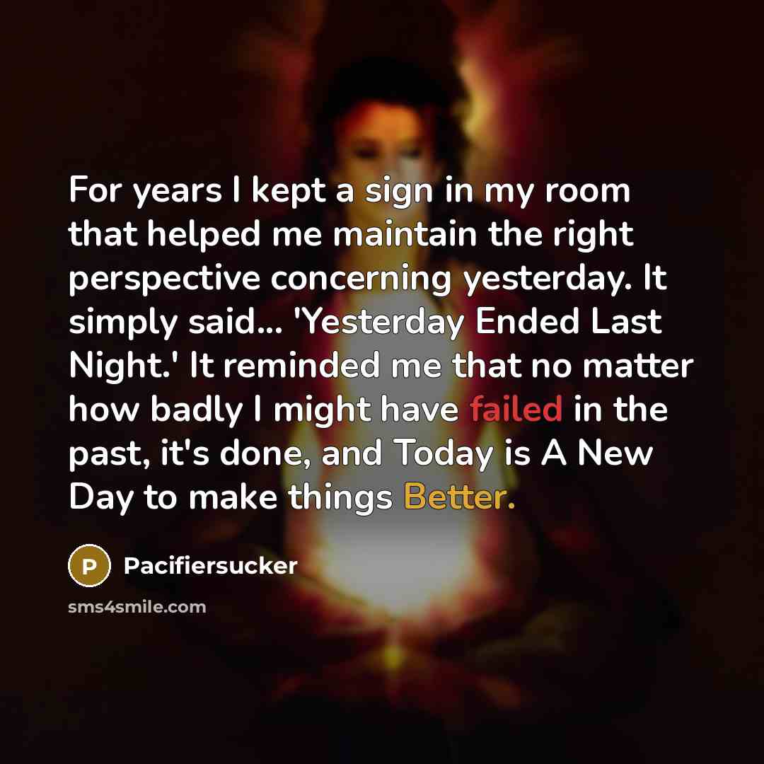 “For years I kept a sign in my room that helped me maintain the right perspective concerning yesterday. It simply said... 'Yesterday Ended Last Night.' It reminded me that no matter how badly I might have failed in the past, it's done, and Today is A New Day to make things Better.” quote by Pacifiersucker