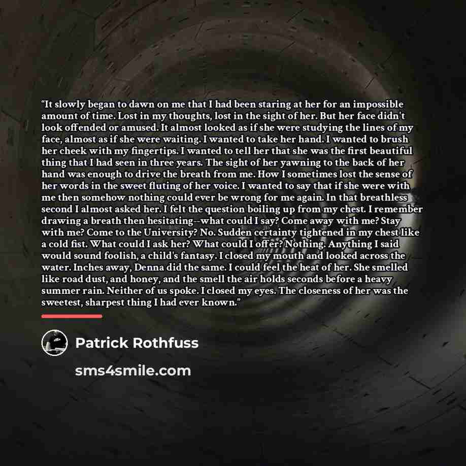 “It slowly began to dawn on me that I had been staring at her for an impossible amount of time. Lost in my thoughts, lost in the sight of her. But her face didn't look offended or amused. It almost looked as if she were studying the lines of my face, almost as if she were waiting. I wanted to take…” quote by Patrick Rothfuss