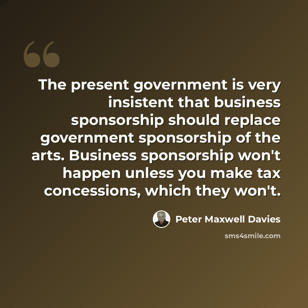 “The present government is very insistent that business sponsorship should replace government sponsorship of the arts. Business sponsorship won't happen unless you make tax concessions, which they won't.” quote by Peter Maxwell Davies