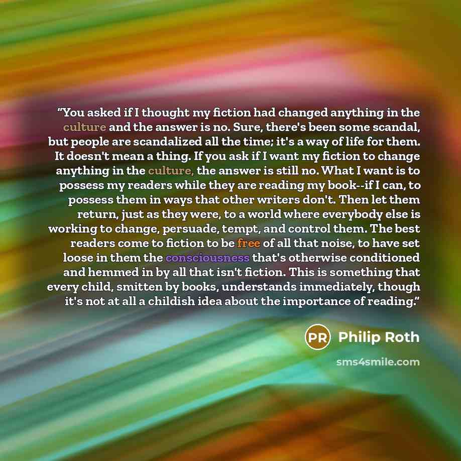“You asked if I thought my fiction had changed anything in the culture and the answer is no. Sure, there's been some scandal, but people are scandalized all the time; it's a way of life for them. It doesn't mean a thing. If you ask if I want my fiction to change anything in the culture, the answer…” quote by Philip Roth