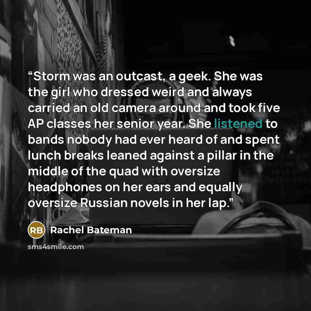 “Storm was an outcast, a geek. She was the girl who dressed weird and always carried an old camera around and took five AP classes her senior year. She listened to bands nobody had ever heard of and spent lunch breaks leaned against a pillar in the middle of the quad with oversize headphones on her…” quote by Rachel Bateman