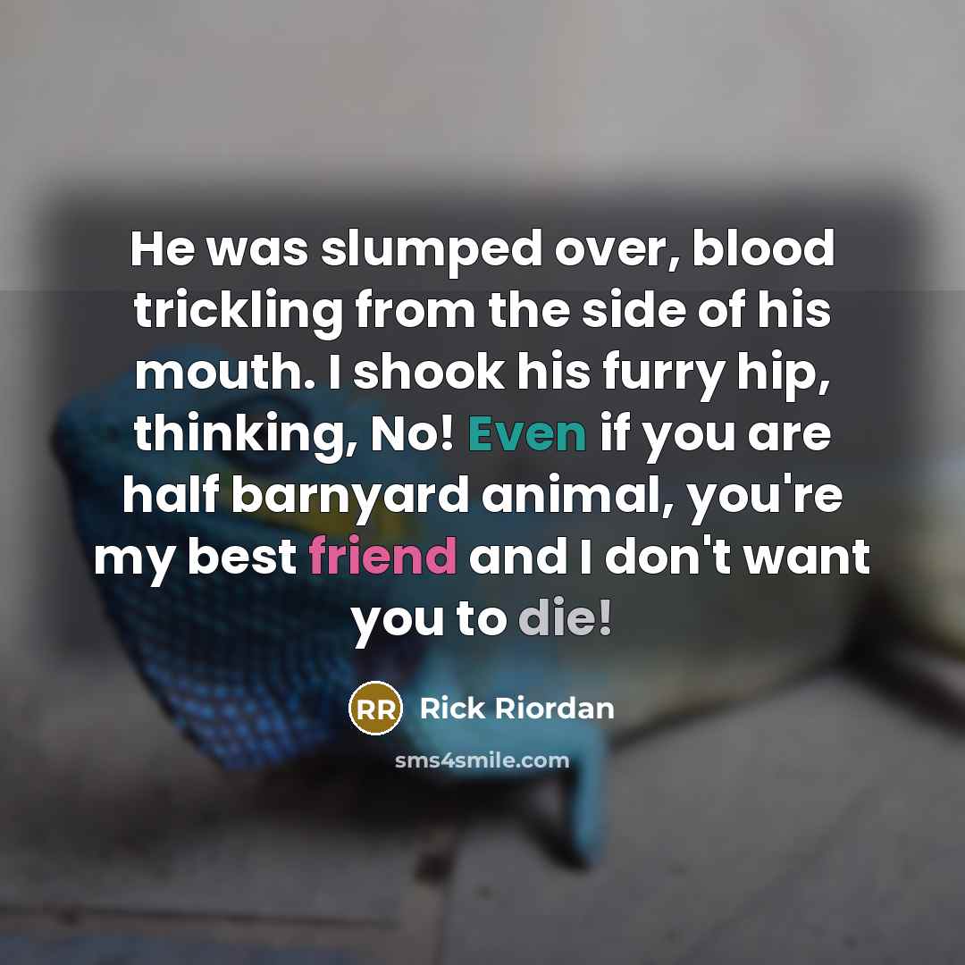 “He was slumped over, blood trickling from the side of his mouth. I shook his furry hip, thinking, No! Even if you are half barnyard animal, you're my best friend and I don't want you to die!” quote by Rick Riordan