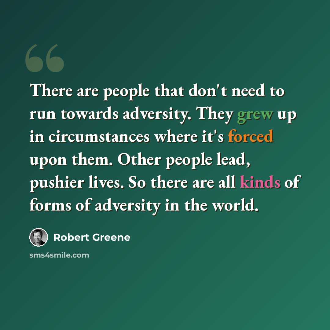 “There are people that don't need to run towards adversity. They grew up in circumstances where it's forced upon them. Other people lead, pushier lives. So there are all kinds of forms of adversity in the world.” quote by Robert Greene