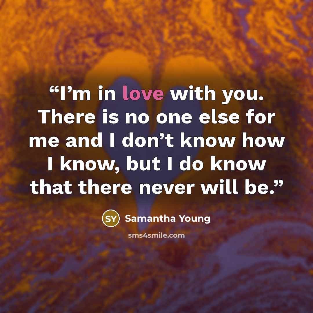 “I’m in love with you. There is no one else for me and I don’t know how I know, but I do know that there never will be.” quote by Samantha Young