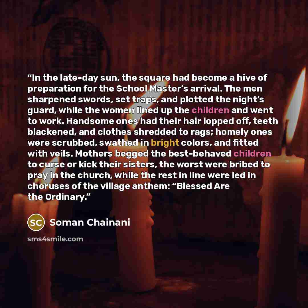 “In the late-day sun, the square had become a hive of preparation for the School Master’s arrival. The men sharpened swords, set traps, and plotted the night’s guard, while the women lined up the children and went to work. Handsome ones had their hair lopped off, teeth blackened, and clothes…” quote by Soman Chainani