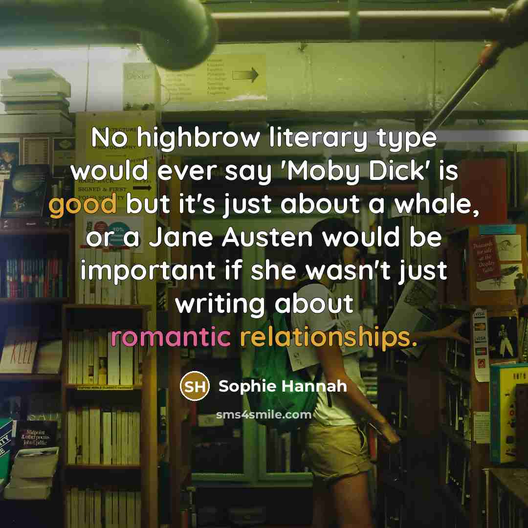“No highbrow literary type would ever say 'Moby Dick' is good but it's just about a whale, or a Jane Austen would be important if she wasn't just writing about romantic relationships.” quote by Sophie Hannah