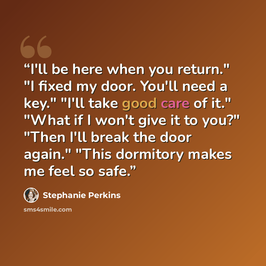 “I'll be here when you return." "I fixed my door. You'll need a key." "I'll take good care of it." "What if I won't give it to you?" "Then I'll break the door again." "This dormitory makes me feel so safe.” quote by Stephanie Perkins