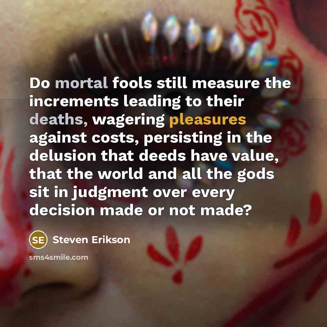 “Do mortal fools still measure the increments leading to their deaths, wagering pleasures against costs, persisting in the delusion that deeds have value, that the world and all the gods sit in judgment over every decision made or not made?” quote by Steven Erikson
