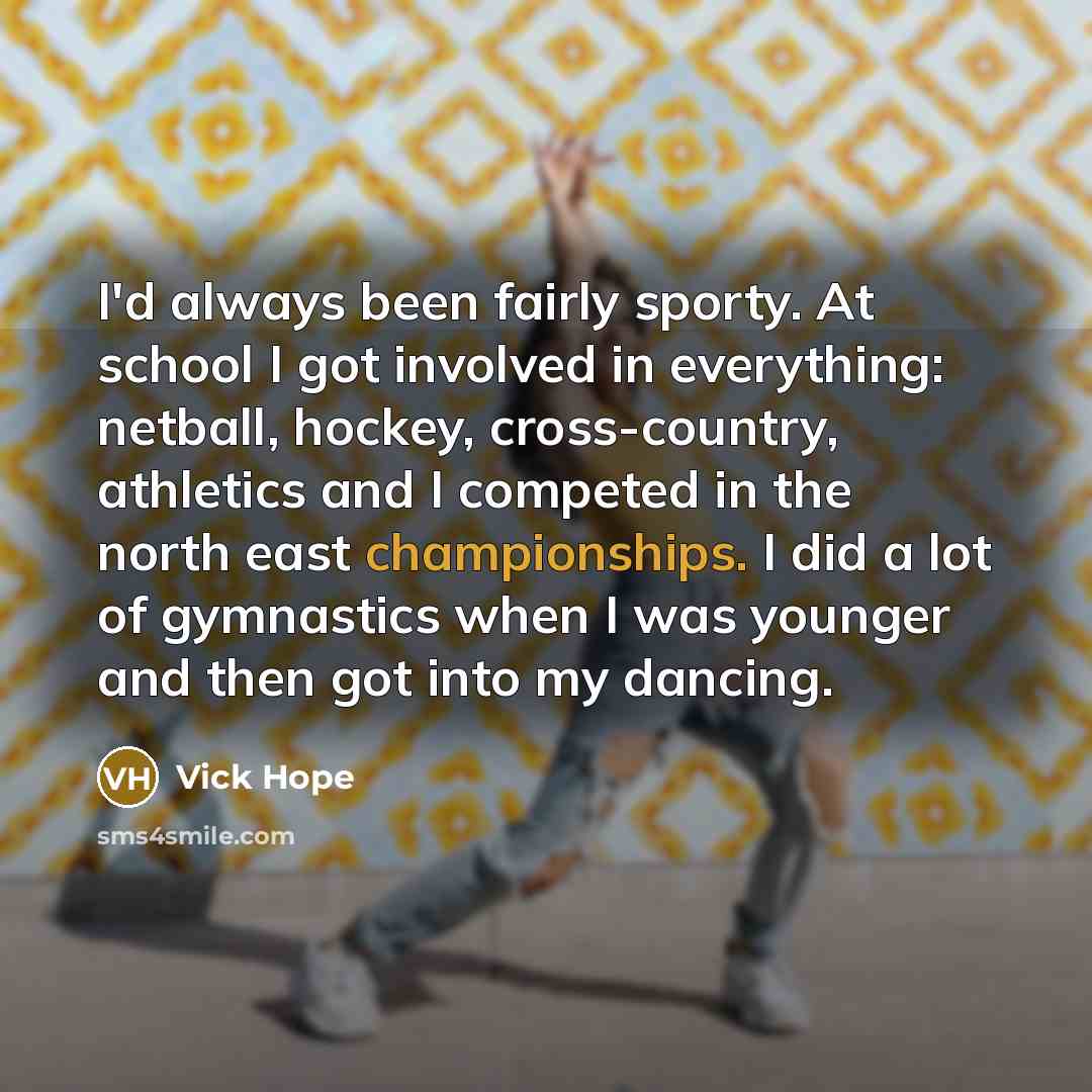 “I'd always been fairly sporty. At school I got involved in everything: netball, hockey, cross-country, athletics and I competed in the north east championships. I did a lot of gymnastics when I was younger and then got into my dancing.” quote by Vick Hope