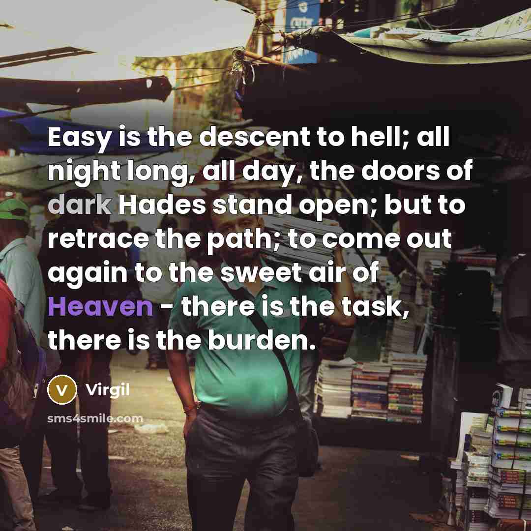 “Easy is the descent to hell; all night long, all day, the doors of dark Hades stand open; but to retrace the path; to come out again to the sweet air of Heaven - there is the task, there is the burden.” quote by Virgil