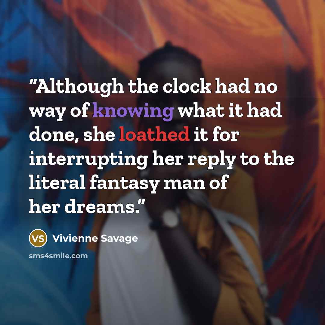“Although the clock had no way of knowing what it had done, she loathed it for interrupting her reply to the literal fantasy man of her dreams.” quote by Vivienne Savage