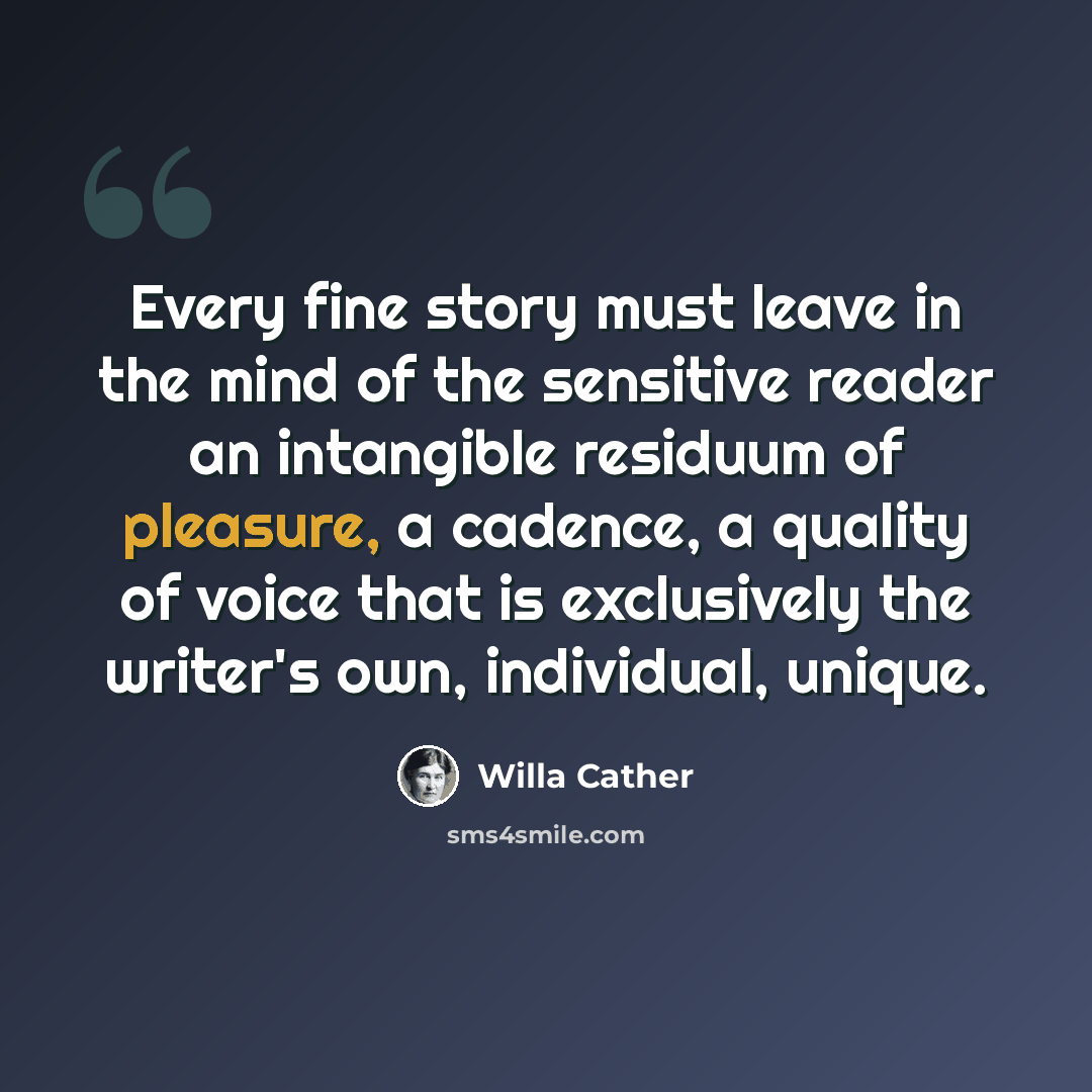 “Every fine story must leave in the mind of the sensitive reader an intangible residuum of pleasure, a cadence, a quality of voice that is exclusively the writer's own, individual, unique.” quote by Willa Cather