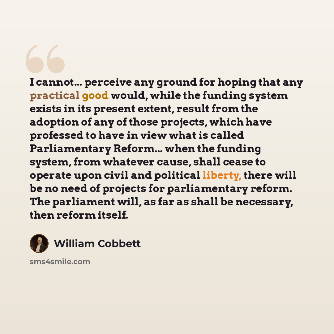 “I cannot... perceive any ground for hoping that any practical good would, while the funding system exists in its present extent, result from the adoption of any of those projects, which have professed to have in view what is called Parliamentary Reform... when the funding system, from whatever…” quote by William Cobbett