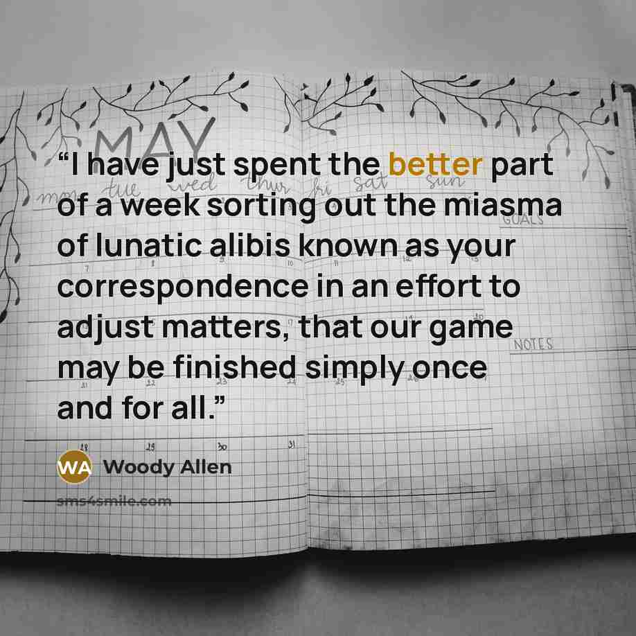 “I have just spent the better part of a week sorting out the miasma of lunatic alibis known as your correspondence in an effort to adjust matters, that our game may be finished simply once and for all.” quote by Woody Allen