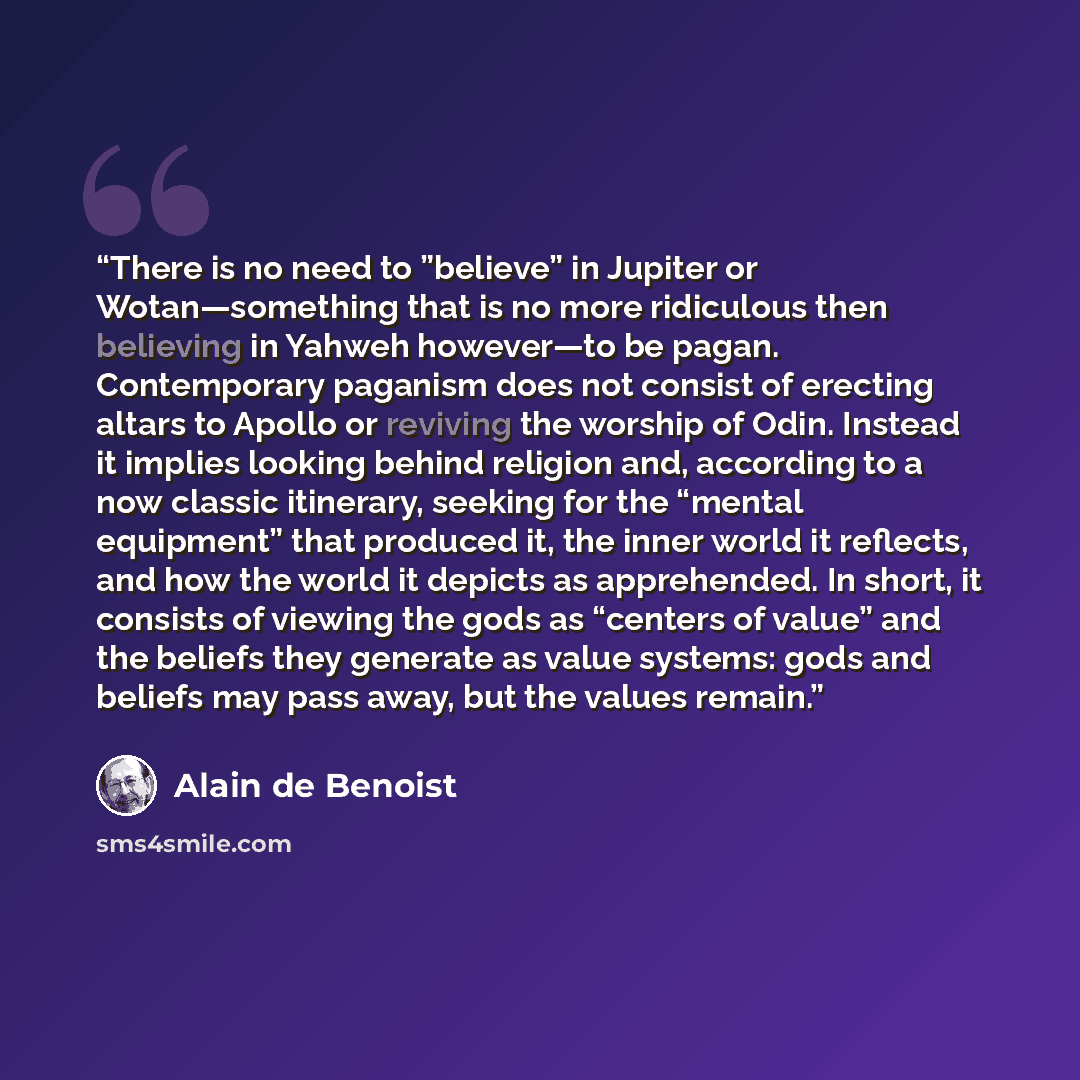 “There is no need to ”believe” in Jupiter or Wotan—something that is no more ridiculous then believing in Yahweh however—to be pagan. Contemporary paganism does not consist of erecting altars to Apollo or reviving the worship of Odin. Instead it implies looking behind religion and, according to a…” quote by Alain de Benoist