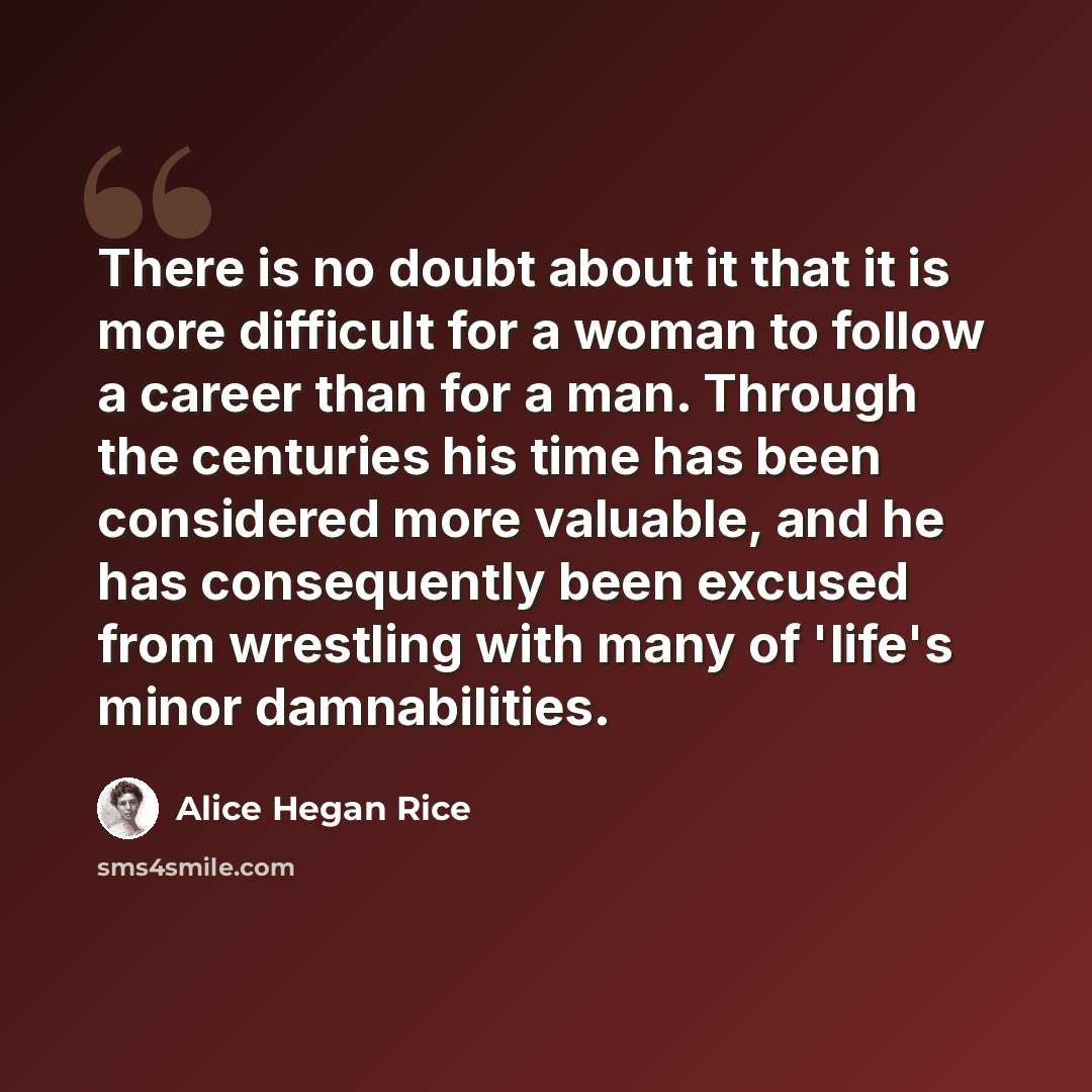 “There is no doubt about it that it is more difficult for a woman to follow a career than for a man. Through the centuries his time has been considered more valuable, and he has consequently been excused from wrestling with many of 'life's minor damnabilities.” quote by Alice Hegan Rice