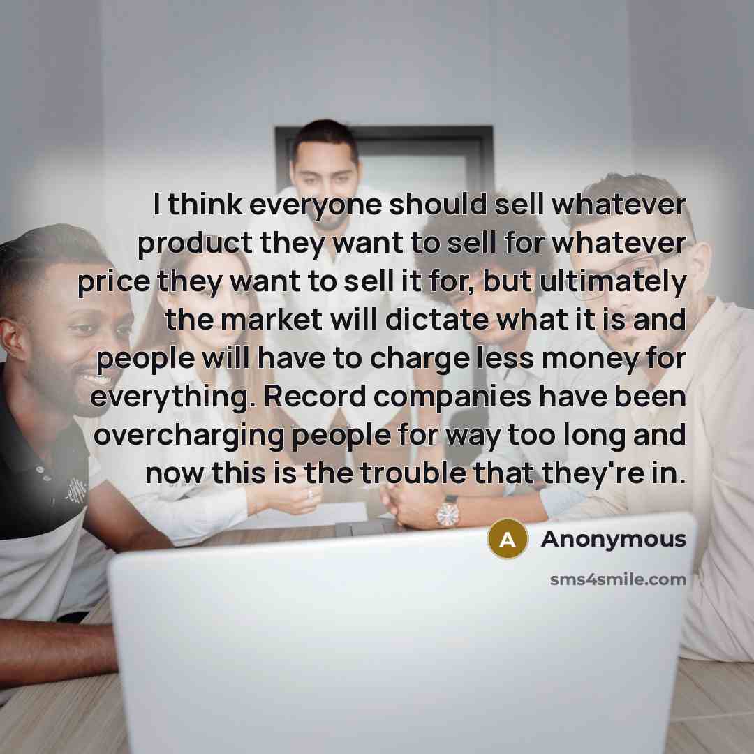 “I think everyone should sell whatever product they want to sell for whatever price they want to sell it for, but ultimately the market will dictate what it is and people will have to charge less money for everything. Record companies have been overcharging people for way too long and now this is…” quote by Anonymous