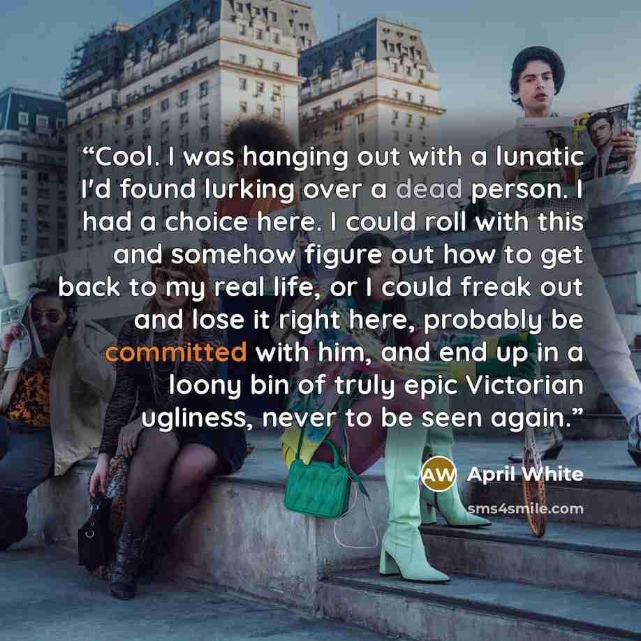 “Cool. I was hanging out with a lunatic I'd found lurking over a dead person. I had a choice here. I could roll with this and somehow figure out how to get back to my real life, or I could freak out and lose it right here, probably be committed with him, and end up in a loony bin of truly epic…” quote by April White