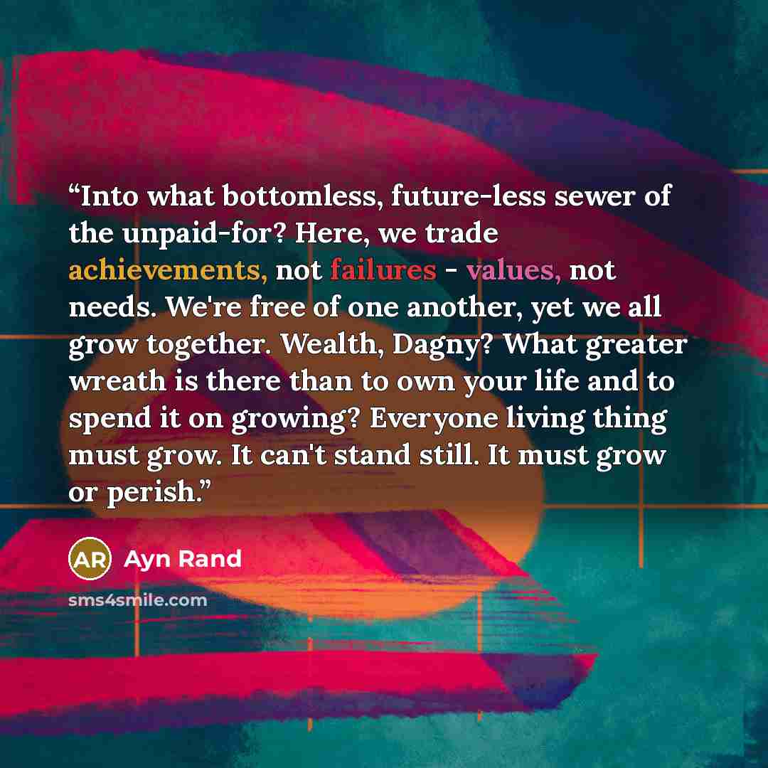 “Into what bottomless, future-less sewer of the unpaid-for? Here, we trade achievements, not failures - values, not needs. We're free of one another, yet we all grow together. Wealth, Dagny? What greater wreath is there than to own your life and to spend it on growing? Everyone living thing must…” quote by Ayn Rand