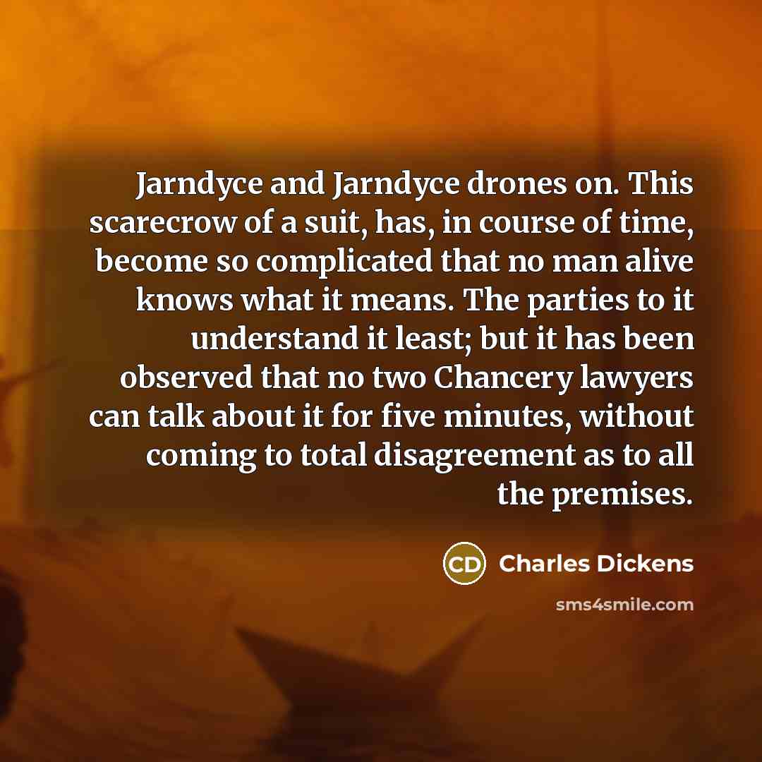 “Jarndyce and Jarndyce drones on. This scarecrow of a suit, has, in course of time, become so complicated that no man alive knows what it means. The parties to it understand it least; but it has been observed that no two Chancery lawyers can talk about it for five minutes, without coming to total…” quote by Charles Dickens