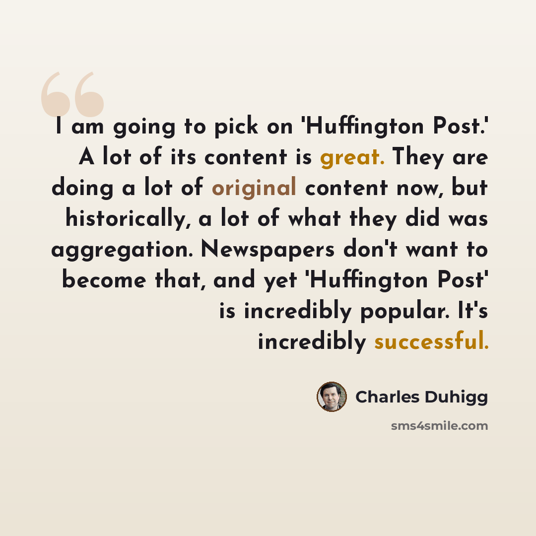 “I am going to pick on 'Huffington Post.' A lot of its content is great. They are doing a lot of original content now, but historically, a lot of what they did was aggregation. Newspapers don't want to become that, and yet 'Huffington Post' is incredibly popular. It's incredibly successful.” quote by Charles Duhigg